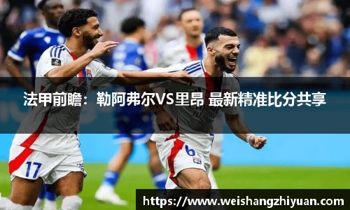法甲前瞻：勒阿弗尔VS里昂 最新精准比分共享
